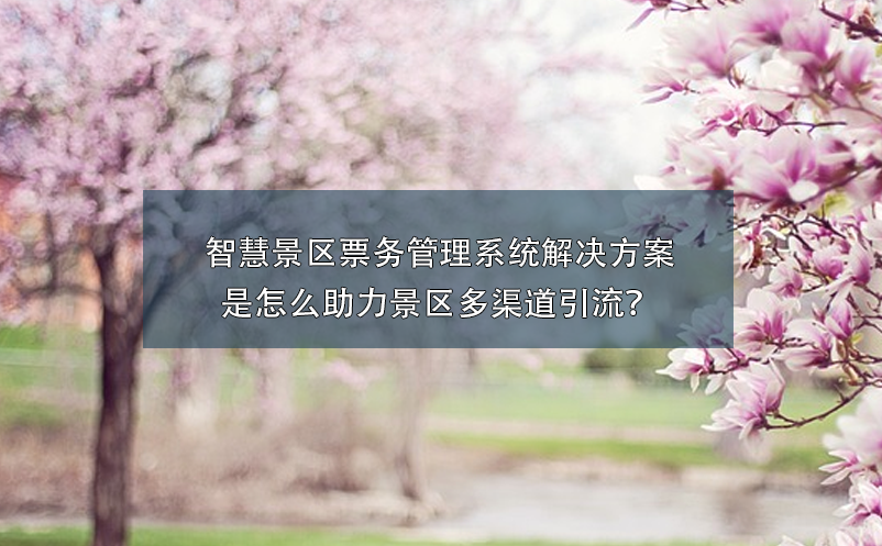 智慧景區(qū)票務(wù)管理系統(tǒng)解決方案是怎么助力景區(qū)多渠道引流？