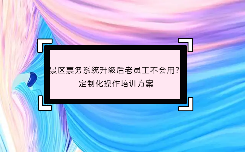 景區(qū)票務系統(tǒng)升級后老員工不會用？定制化操作培訓方案